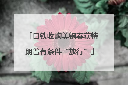 日铁收购美钢案获特朗普有条件“放行”