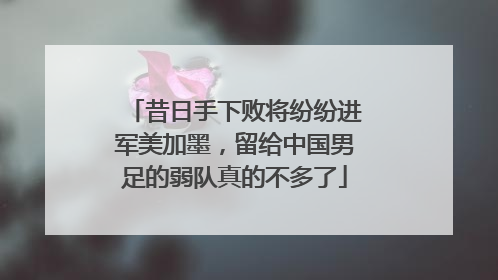昔日手下败将纷纷进军美加墨，留给中国男足的弱队真的不多了
