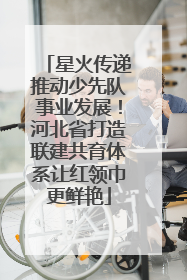 星火传递推动少先队事业发展！河北省打造联建共育体系让红领巾更鲜艳
