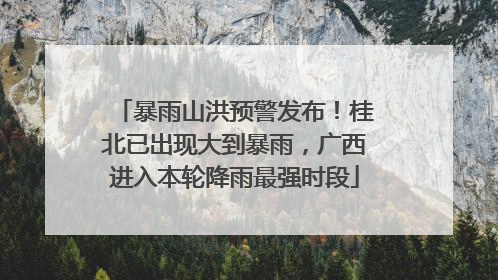暴雨山洪预警发布！桂北已出现大到暴雨，广西进入本轮降雨最强时段