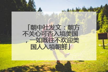 朝中社发文：朝方不关心可否入境美国，一如既往不欢迎美国人入境朝鲜