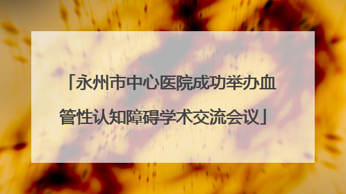 永州市中心医院成功举办血管性认知障碍学术交流会议