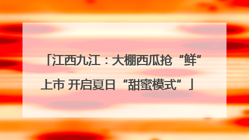 江西九江：大棚西瓜抢“鲜”上市 开启夏日“甜蜜模式”
