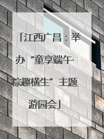 江西广昌：举办“童享端午·粽趣横生”主题游园会
