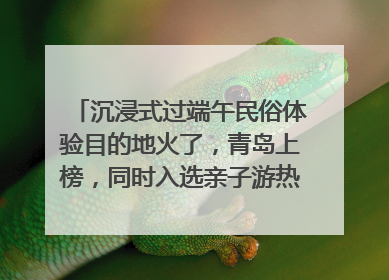 沉浸式过端午民俗体验目的地火了，青岛上榜，同时入选亲子游热门Top10