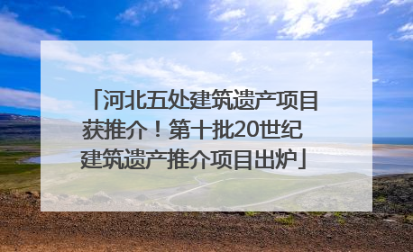 河北五处建筑遗产项目获推介！第十批20世纪建筑遗产推介项目出炉