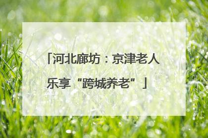 河北廊坊：京津老人乐享“跨城养老”