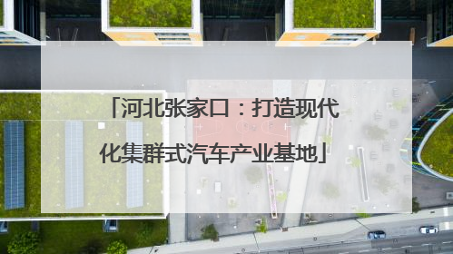 河北张家口：打造现代化集群式汽车产业基地