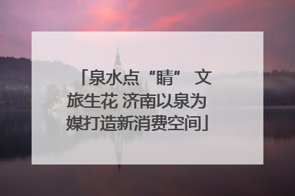 泉水点“睛” 文旅生花 济南以泉为媒打造新消费空间