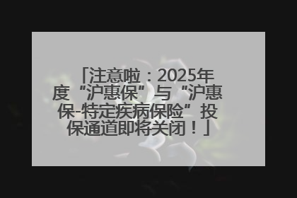 注意啦：2025年度“沪惠保”与“沪惠保-特定疾病保险”投保通道即将关闭！