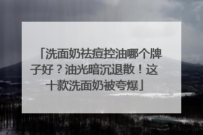 洗面奶祛痘控油哪个牌子好？油光暗沉退散！这十款洗面奶被夸爆