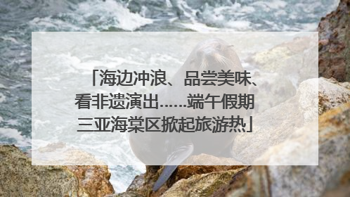 海边冲浪、品尝美味、看非遗演出……端午假期三亚海棠区掀起旅游热