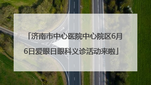 济南市中心医院中心院区6月6日爱眼日眼科义诊活动来啦