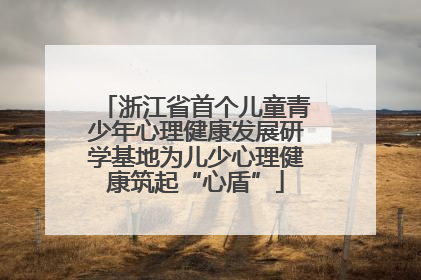 浙江省首个儿童青少年心理健康发展研学基地为儿少心理健康筑起“心盾”
