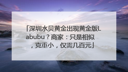 深圳水贝黄金出现黄金版Labubu？商家：只是相似，克重小，仅需几百元