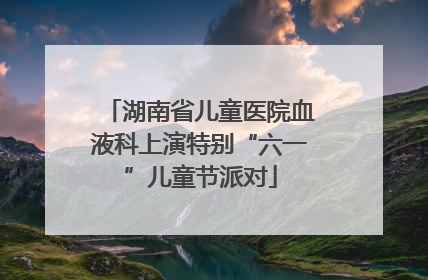 湖南省儿童医院血液科上演特别“六一”儿童节派对