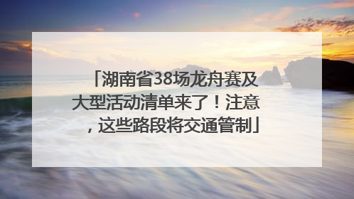 湖南省38场龙舟赛及大型活动清单来了！注意，这些路段将交通管制