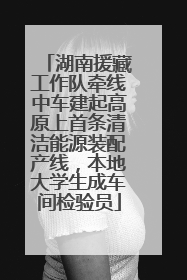 湖南援藏工作队牵线中车建起高原上首条清洁能源装配产线，本地大学生成车间检验员