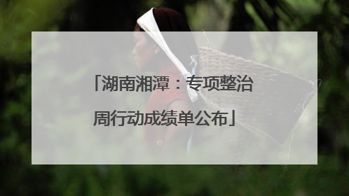 湖南湘潭：专项整治周行动成绩单公布