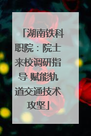 湖南铁科职院：院士来校调研指导 赋能轨道交通技术攻坚