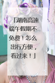 湖南高速端午假期不免费！怎么出行方便，看过来！