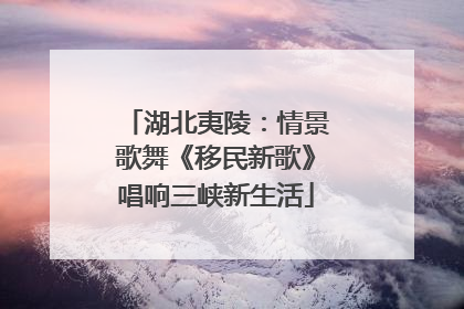 湖北夷陵：情景歌舞《移民新歌》唱响三峡新生活
