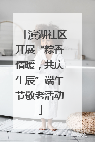 滨湖社区开展“粽香情暖，共庆生辰”端午节敬老活动