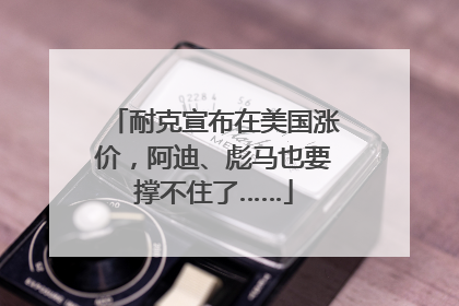 耐克宣布在美国涨价，阿迪、彪马也要撑不住了……