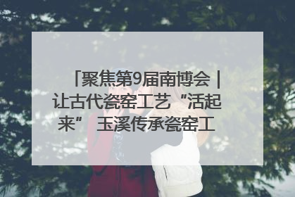 聚焦第9届南博会｜让古代瓷窑工艺“活起来” 玉溪传承瓷窑工艺将出展南博会