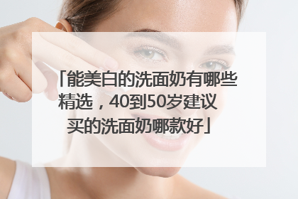 能美白的洗面奶有哪些精选，40到50岁建议买的洗面奶哪款好