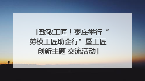 致敬工匠！枣庄举行“劳模工匠助企行”暨工匠创新主题 交流活动