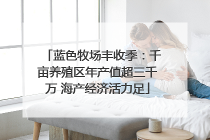 蓝色牧场丰收季：千亩养殖区年产值超三千万 海产经济活力足