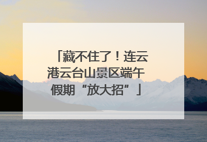 藏不住了！连云港云台山景区端午假期“放大招”