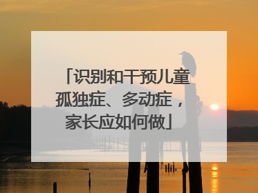 识别和干预儿童孤独症、多动症，家长应如何做