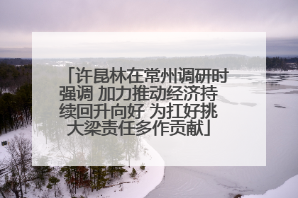 许昆林在常州调研时强调 加力推动经济持续回升向好 为扛好挑大梁责任多作贡献