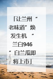让兰州“老味道”焕发生机 “兰白946”白兰瓜即将上市
