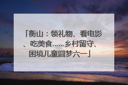 衡山：领礼物、看电影、吃美食……乡村留守、困境儿童圆梦六一