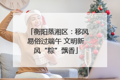 衡阳蒸湘区：移风易俗过端午 文明新风“粽”飘香