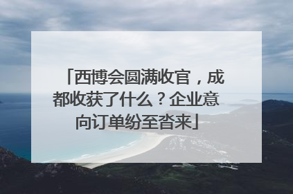西博会圆满收官，成都收获了什么？企业意向订单纷至沓来
