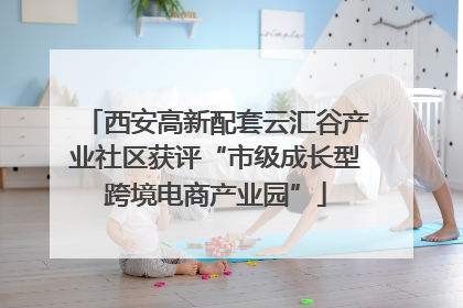 西安高新配套云汇谷产业社区获评“市级成长型跨境电商产业园”