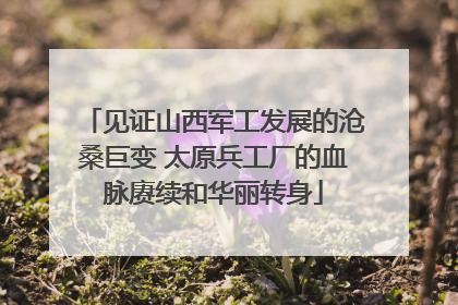 见证山西军工发展的沧桑巨变 太原兵工厂的血脉赓续和华丽转身