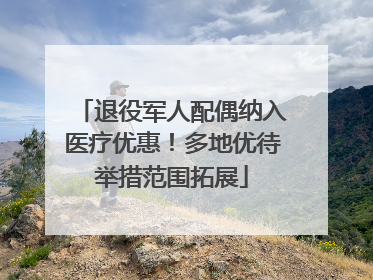 退役军人配偶纳入医疗优惠！多地优待举措范围拓展