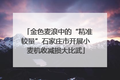 金色麦浪中的“精准较量”石家庄市开展小麦机收减损大比武