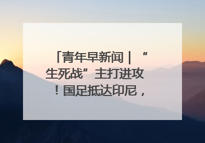 青年早新闻｜“生死战”主打进攻！国足抵达印尼，主教练发声