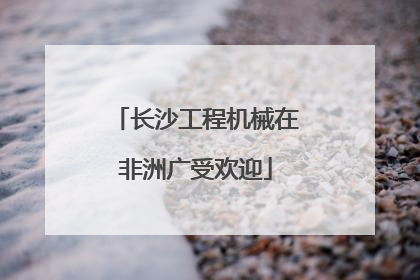长沙工程机械在非洲广受欢迎