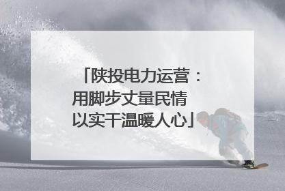 陕投电力运营：用脚步丈量民情 以实干温暖人心