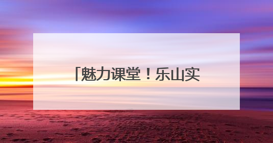 魅力课堂！乐山实验小学让课堂成为连接家校的桥梁