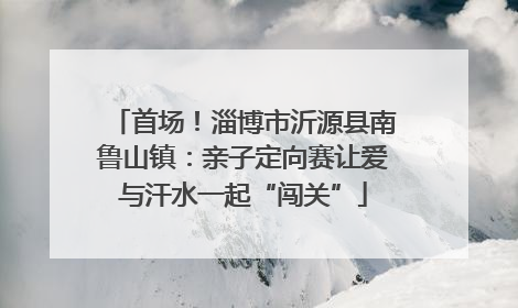 首场！淄博市沂源县南鲁山镇：亲子定向赛让爱与汗水一起“闯关”