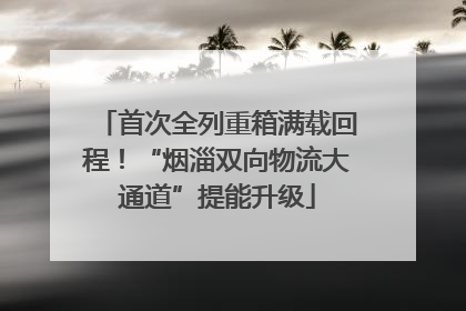 首次全列重箱满载回程！“烟淄双向物流大通道”提能升级
