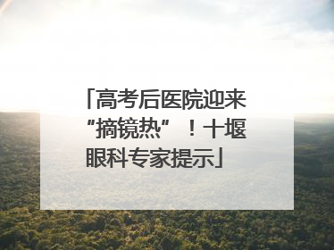 高考后医院迎来“摘镜热”！十堰眼科专家提示
